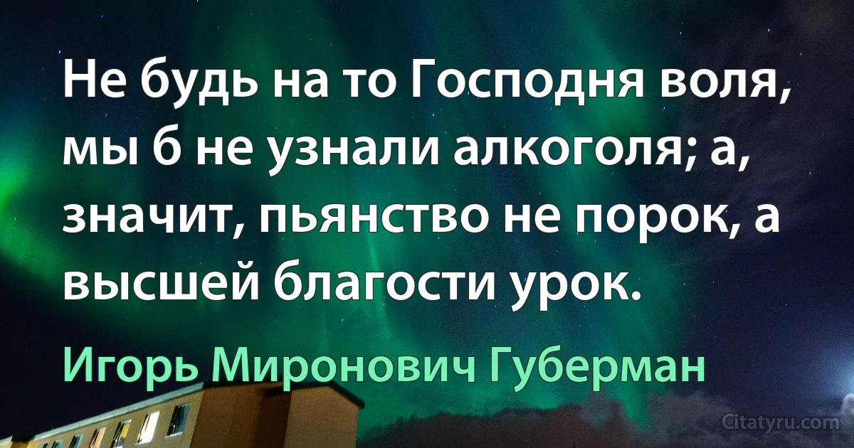 Не будь на то Господня воля, мы б не узнали алкоголя; а, значит, пьянство не порок, а высшей благости урок. (Игорь Миронович Губерман)