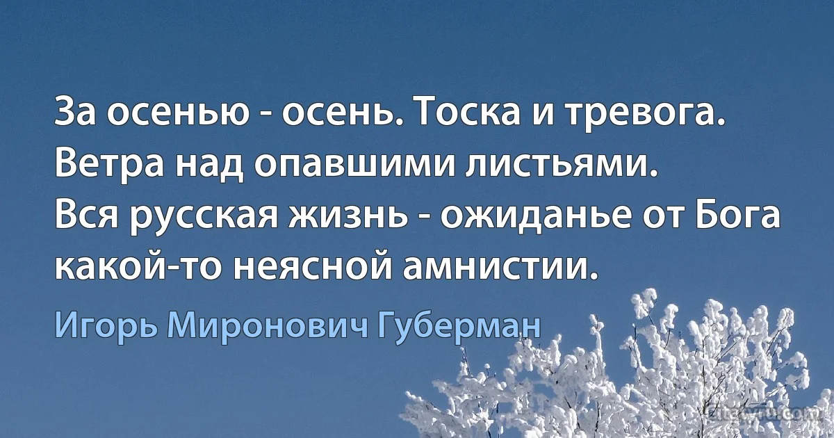 За осенью - осень. Тоска и тревога.
Ветра над опавшими листьями.
Вся русская жизнь - ожиданье от Бога
какой-то неясной амнистии. (Игорь Миронович Губерман)