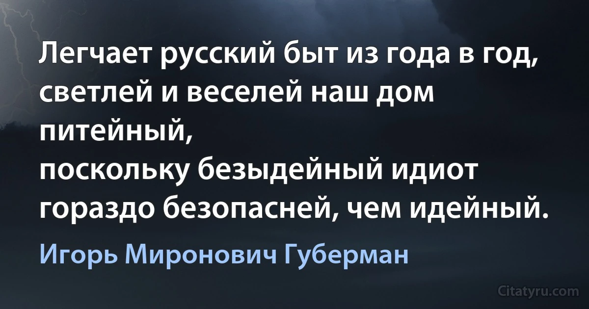 Легчает русский быт из года в год,
светлей и веселей наш дом питейный,
поскольку безыдейный идиот
гораздо безопасней, чем идейный. (Игорь Миронович Губерман)