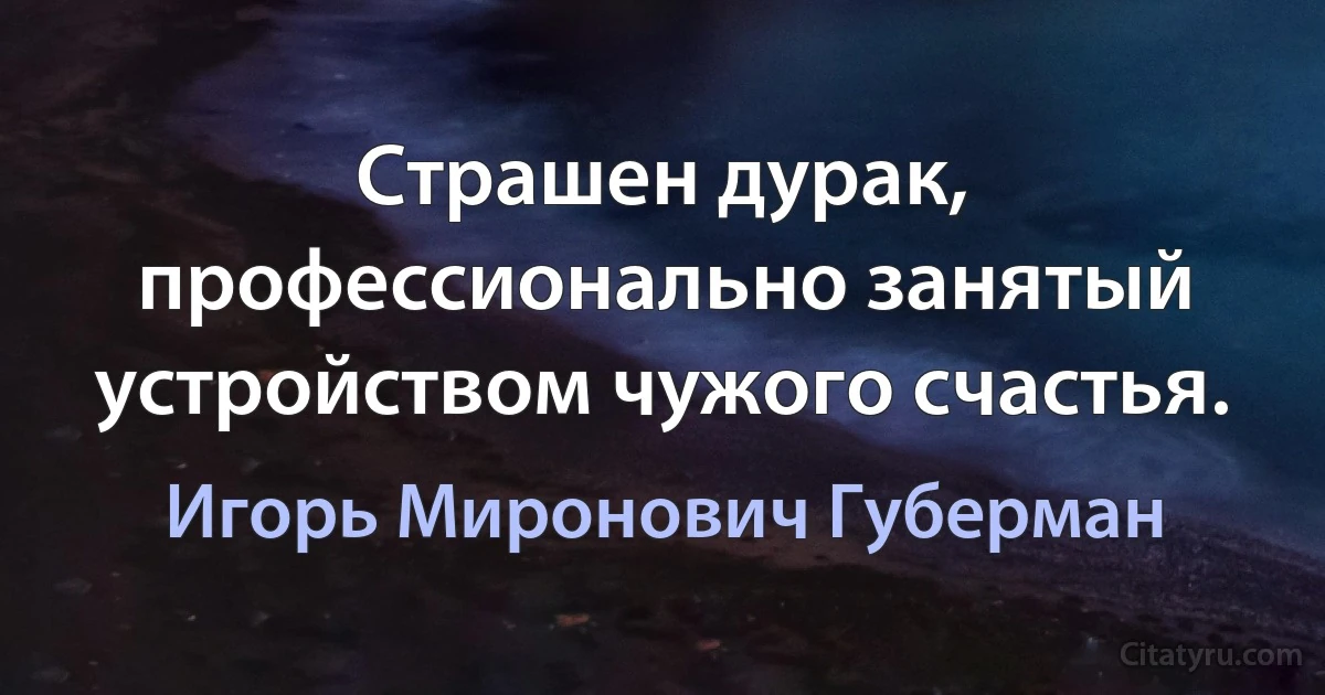 Страшен дурак, профессионально занятый устройством чужого счастья. (Игорь Миронович Губерман)