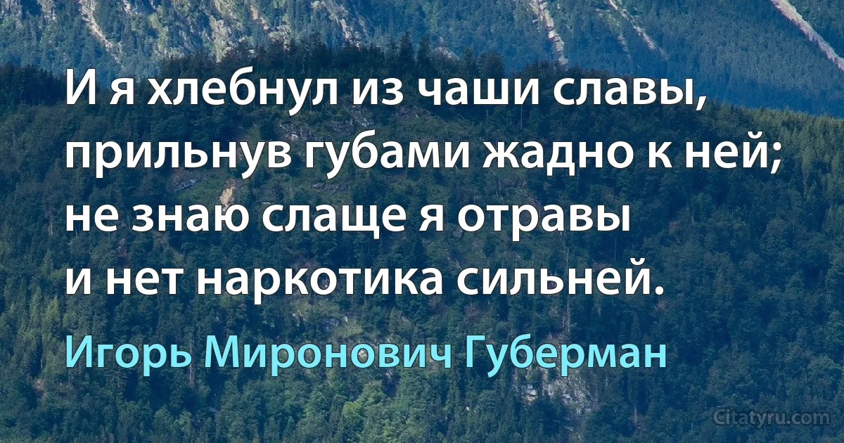 И я хлебнул из чаши славы,
прильнув губами жадно к ней;
не знаю слаще я отравы
и нет наркотика сильней. (Игорь Миронович Губерман)