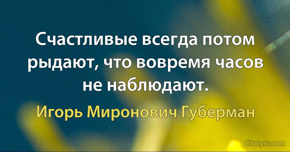 Счастливые всегда потом рыдают, что вовремя часов не наблюдают. (Игорь Миронович Губерман)