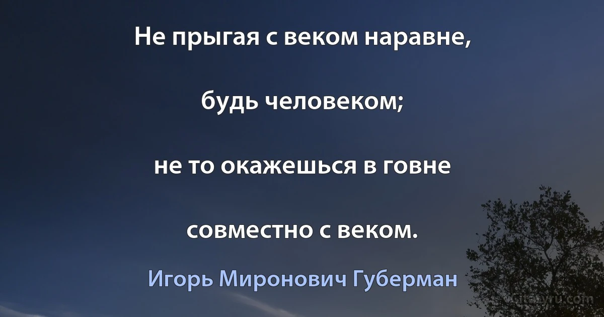 Не прыгая с веком наравне,

будь человеком;

не то окажешься в говне

совместно с веком. (Игорь Миронович Губерман)