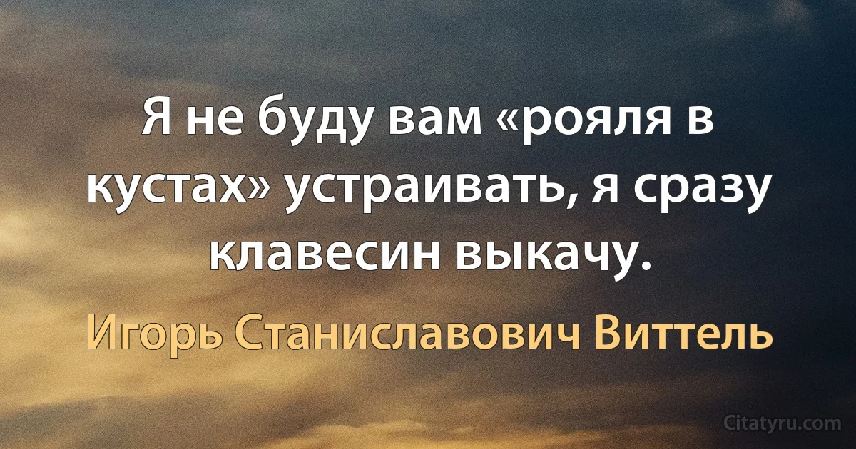 Я не буду вам «рояля в кустах» устраивать, я сразу клавесин выкачу. (Игорь Станиславович Виттель)