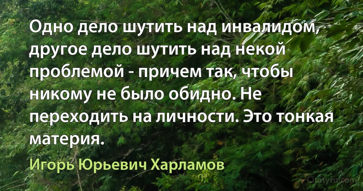 Одно дело шутить над инвалидом, другое дело шутить над некой проблемой - причем так, чтобы никому не было обидно. Не переходить на личности. Это тонкая материя. (Игорь Юрьевич Харламов)