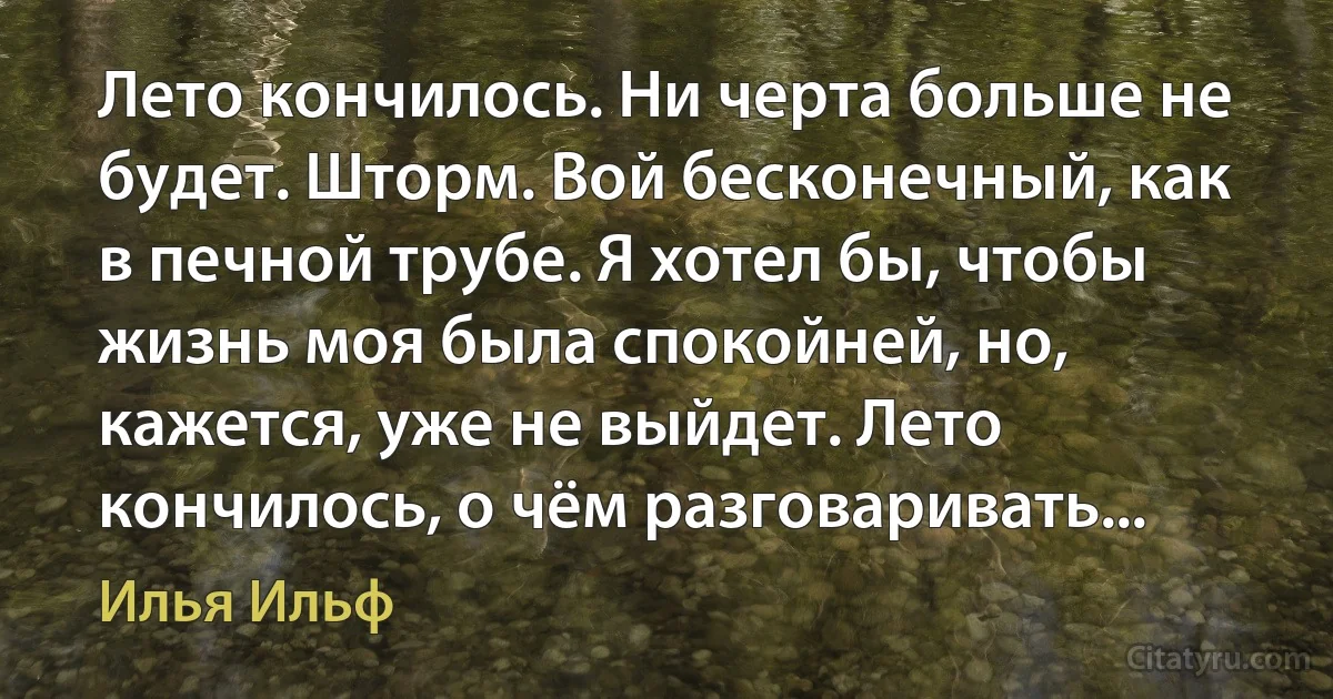 Лето кончилось. Ни черта больше не будет. Шторм. Вой бесконечный, как в печной трубе. Я хотел бы, чтобы жизнь моя была спокойней, но, кажется, уже не выйдет. Лето кончилось, о чём разговаривать... (Илья Ильф)