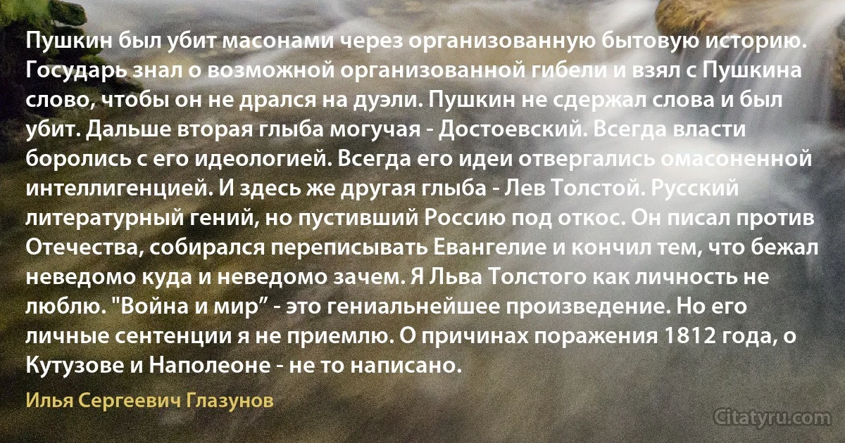 Пушкин был убит масонами через организованную бытовую историю. Государь знал о возможной организованной гибели и взял с Пушкина слово, чтобы он не дрался на дуэли. Пушкин не сдержал слова и был убит. Дальше вторая глыба могучая - Достоевский. Всегда власти боролись с его идеологией. Всегда его идеи отвергались омасоненной интеллигенцией. И здесь же другая глыба - Лев Толстой. Русский литературный гений, но пустивший Россию под откос. Он писал против Отечества, собирался переписывать Евангелие и кончил тем, что бежал неведомо куда и неведомо зачем. Я Льва Толстого как личность не люблю. "Война и мир” - это гениальнейшее произведение. Но его личные сентенции я не приемлю. О причинах поражения 1812 года, о Кутузове и Наполеоне - не то написано. (Илья Сергеевич Глазунов)