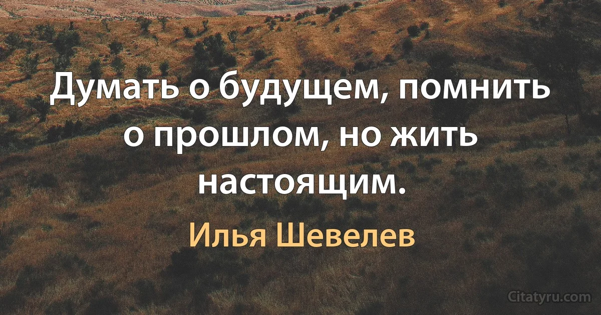 Думать о будущем, помнить о прошлом, но жить настоящим. (Илья Шевелев)