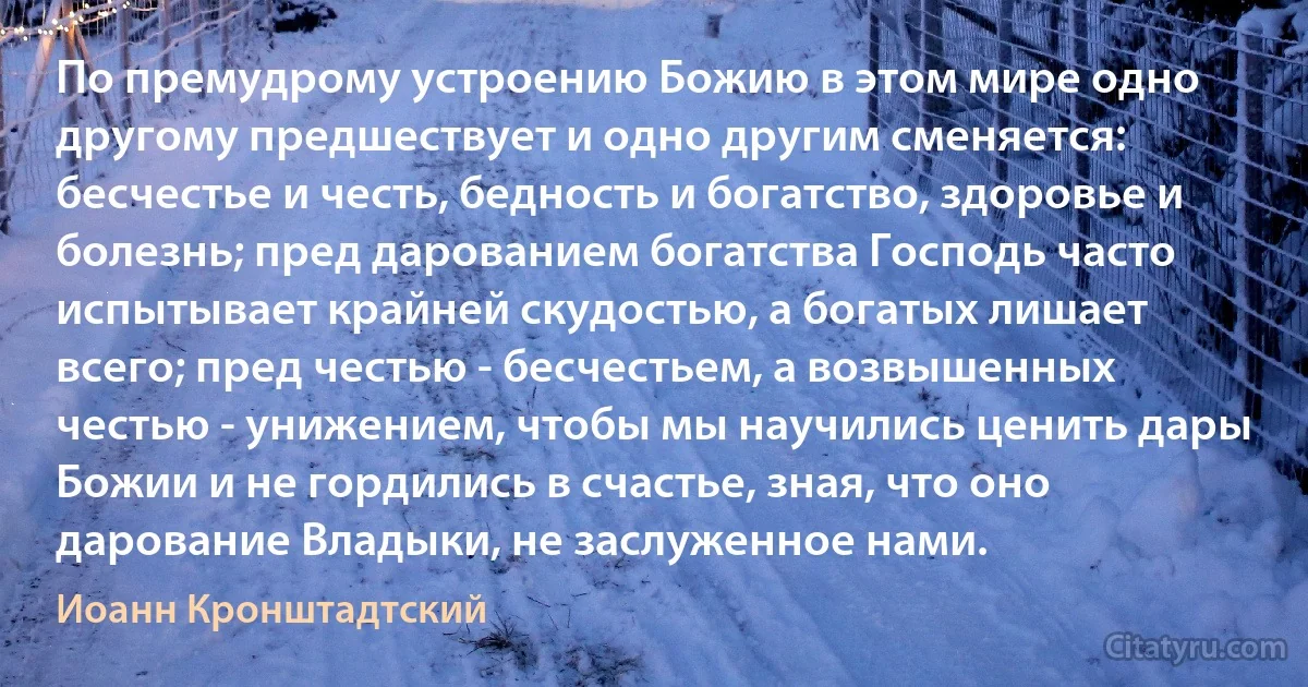 По премудрому устроению Божию в этом мире одно другому предшествует и одно другим сменяется: бесчестье и честь, бедность и богатство, здоровье и болезнь; пред дарованием богатства Господь часто испытывает крайней скудостью, а богатых лишает всего; пред честью - бесчестьем, а возвышенных честью - унижением, чтобы мы научились ценить дары Божии и не гордились в счастье, зная, что оно дарование Владыки, не заслуженное нами. (Иоанн Кронштадтский)