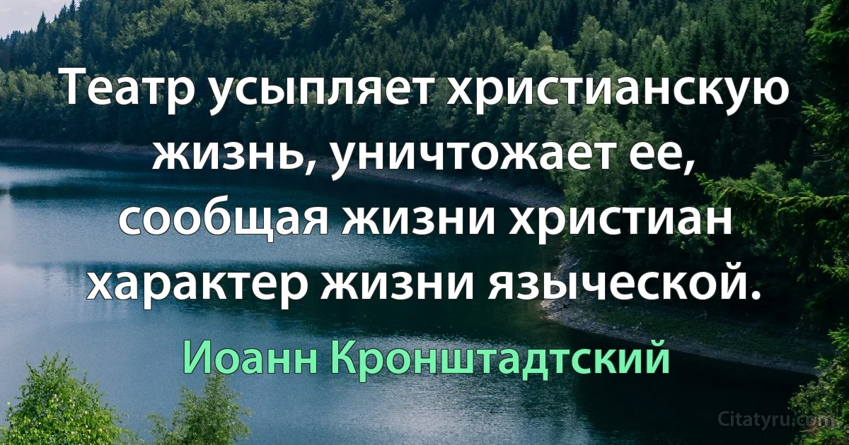 Театр усыпляет христианскую жизнь, уничтожает ее, сообщая жизни христиан характер жизни языческой. (Иоанн Кронштадтский)