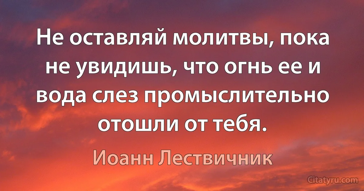 Не оставляй молитвы, пока не увидишь, что огнь ее и вода слез промыслительно отошли от тебя. (Иоанн Лествичник)