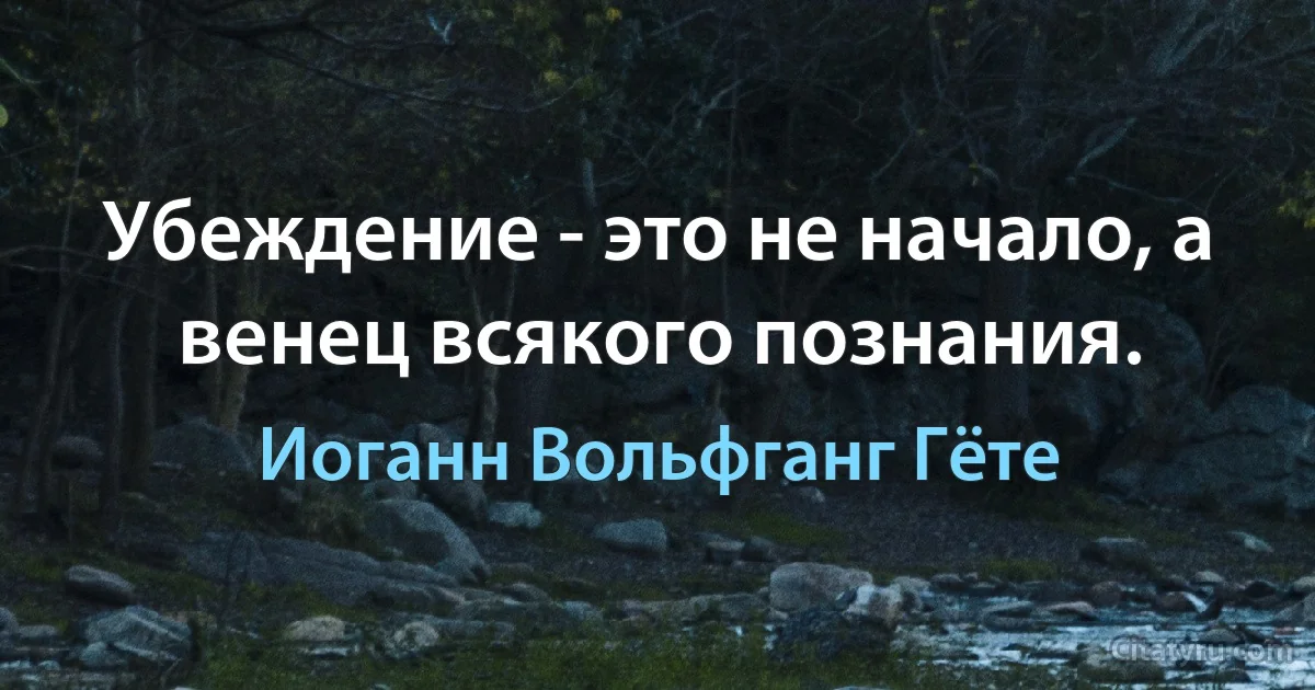 Убеждение - это не начало, а венец всякого познания. (Иоганн Вольфганг Гёте)