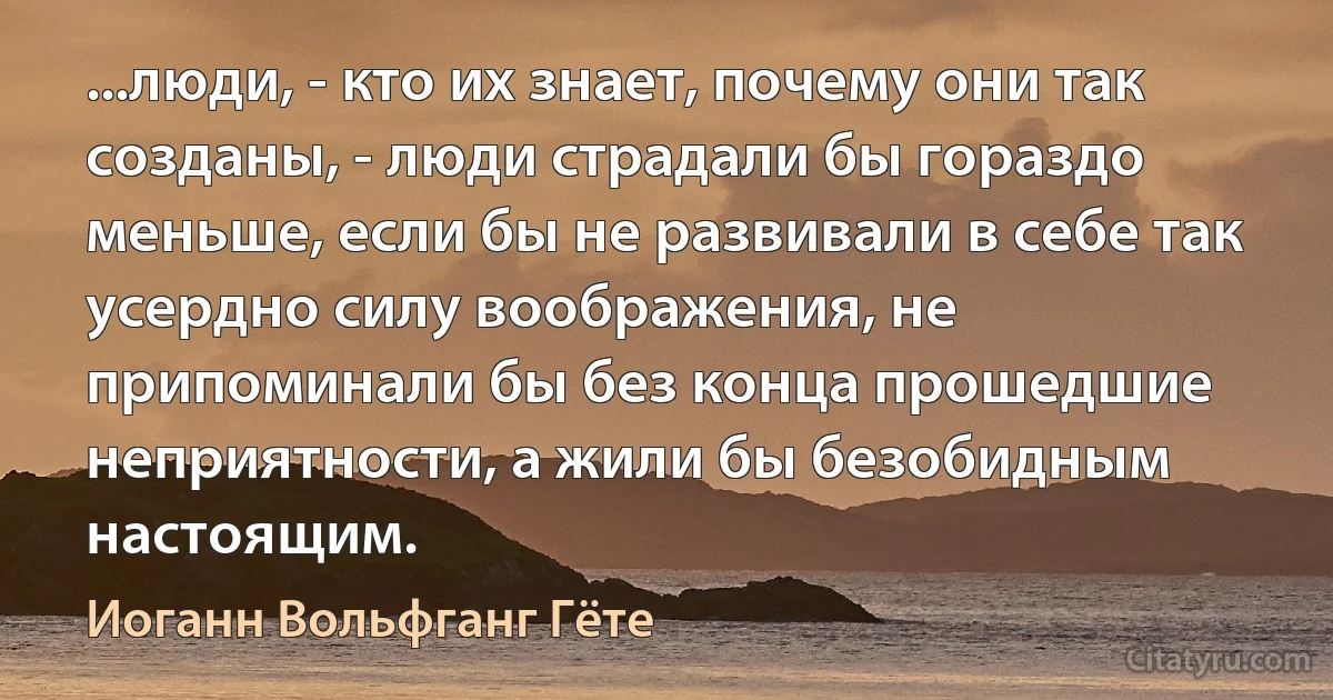 ...люди, - кто их знает, почему они так созданы, - люди страдали бы гораздо меньше, если бы не развивали в себе так усердно силу воображения, не припоминали бы без конца прошедшие неприятности, а жили бы безобидным настоящим. (Иоганн Вольфганг Гёте)