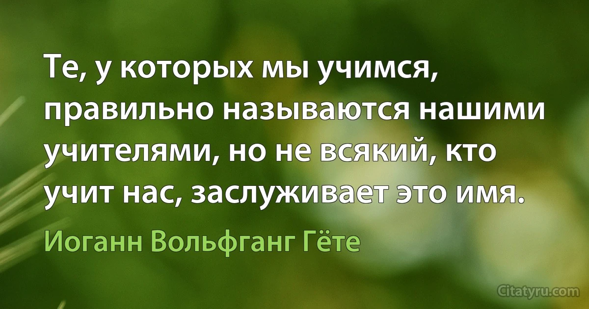 Те, у которых мы учимся, правильно называются нашими учителями, но не всякий, кто учит нас, заслуживает это имя. (Иоганн Вольфганг Гёте)