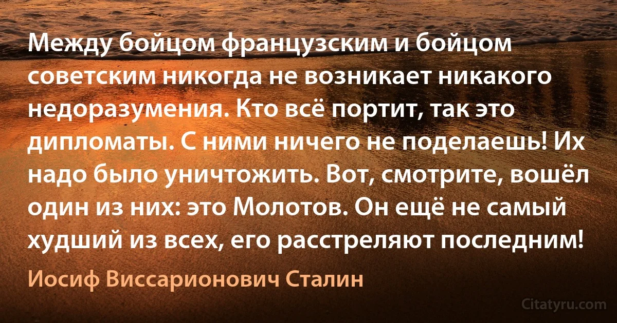 Между бойцом французским и бойцом советским никогда не возникает никакого недоразумения. Кто всё портит, так это дипломаты. С ними ничего не поделаешь! Их надо было уничтожить. Вот, смотрите, вошёл один из них: это Молотов. Он ещё не самый худший из всех, его расстреляют последним! (Иосиф Виссарионович Сталин)