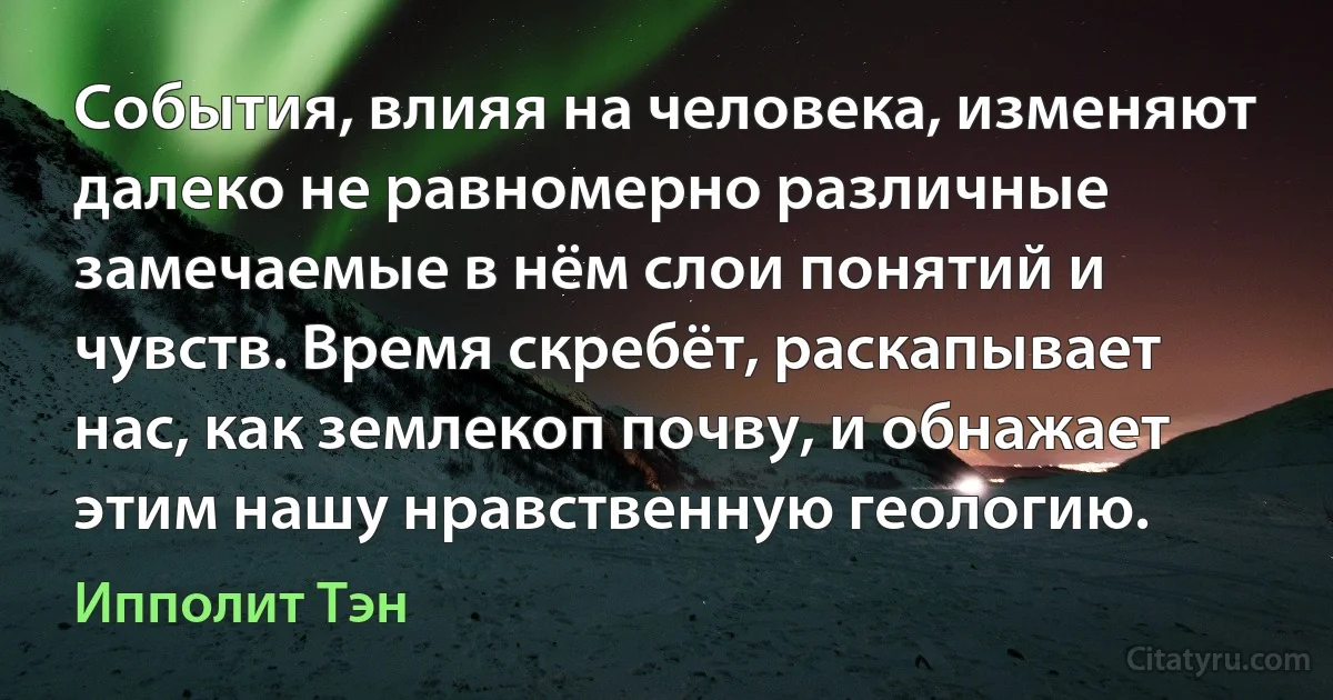 События, влияя на человека, изменяют далеко не равномерно различные замечаемые в нём слои понятий и чувств. Время скребёт, раскапывает нас, как землекоп почву, и обнажает этим нашу нравственную геологию. (Ипполит Тэн)