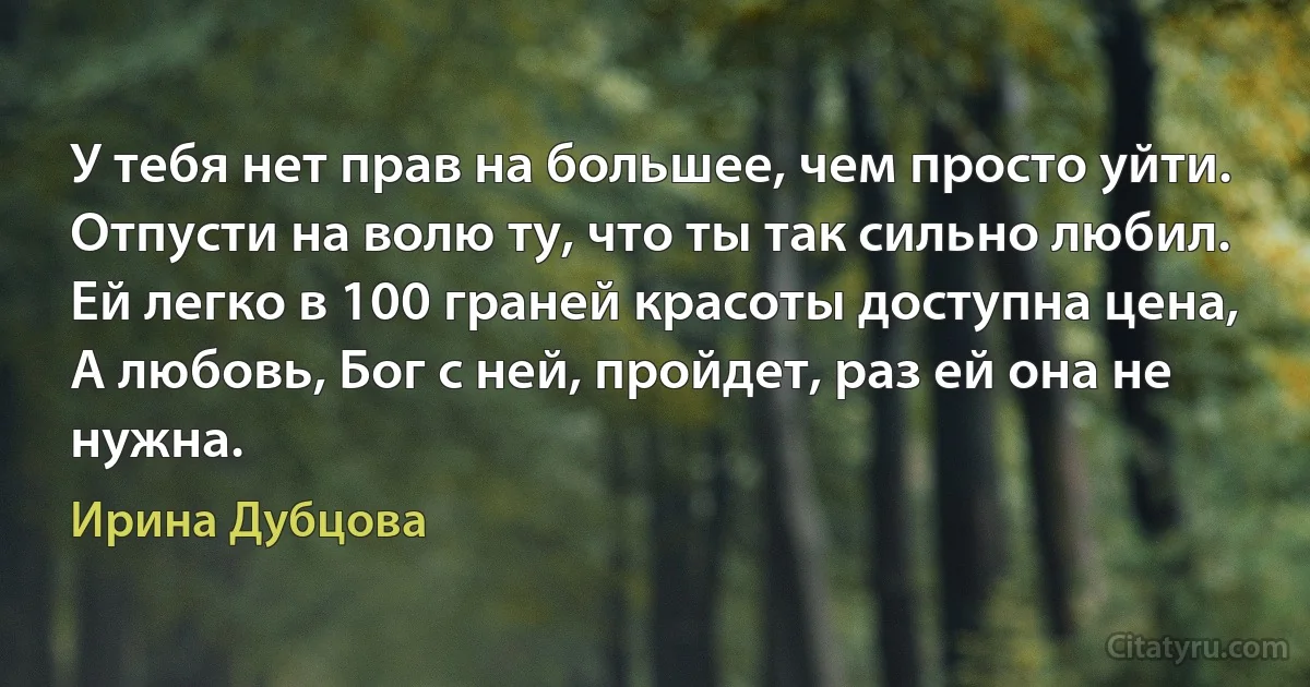 У тебя нет прав на большее, чем просто уйти.
Отпусти на волю ту, что ты так сильно любил.
Ей легко в 100 граней красоты доступна цена,
А любовь, Бог с ней, пройдет, раз ей она не нужна. (Ирина Дубцова)