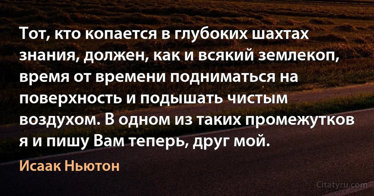 Тот, кто копается в глубоких шахтах знания, должен, как и всякий землекоп, время от времени подниматься на поверхность и подышать чистым воздухом. В одном из таких промежутков я и пишу Вам теперь, друг мой. (Исаак Ньютон)