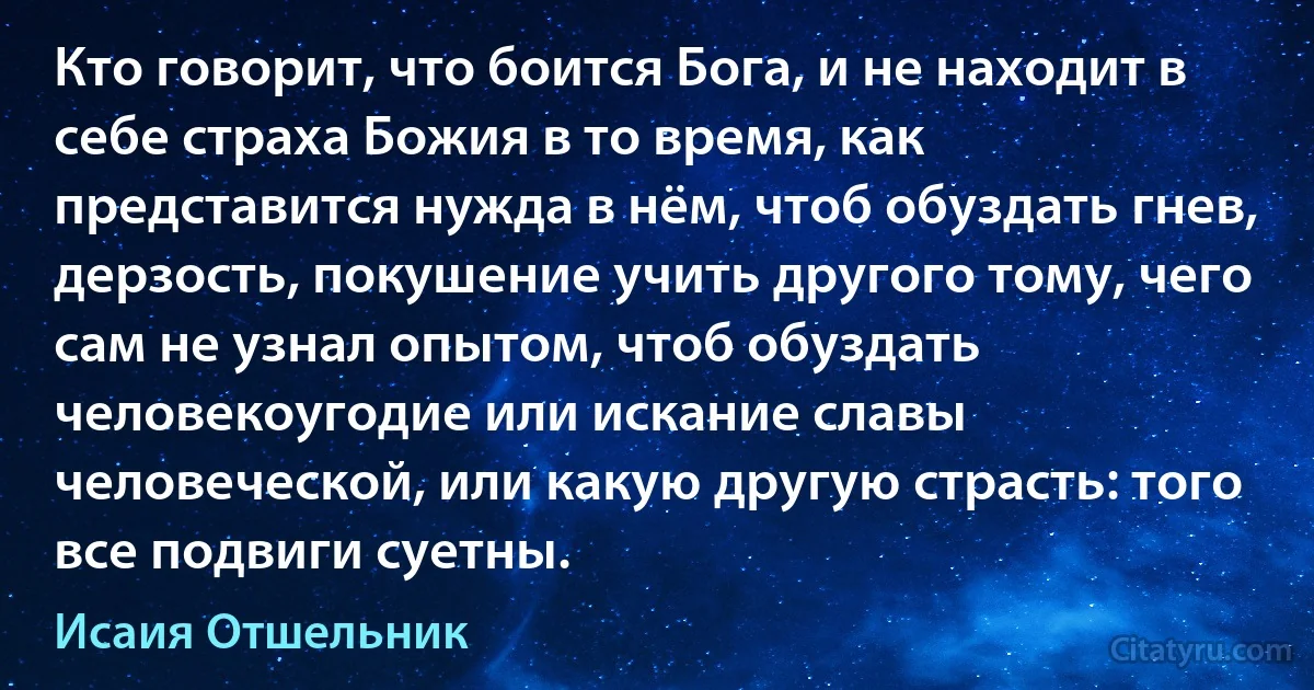 Кто говорит, что боится Бога, и не находит в себе страха Божия в то время, как представится нужда в нём, чтоб обуздать гнев, дерзость, покушение учить другого тому, чего сам не узнал опытом, чтоб обуздать человекоугодие или искание славы человеческой, или какую другую страсть: того все подвиги суетны. (Исаия Отшельник)