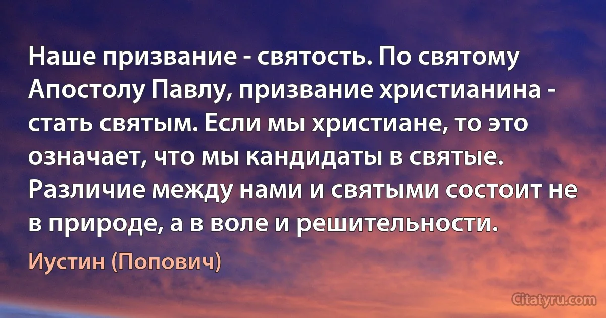 Наше призвание - святость. По святому Апостолу Павлу, призвание христианина - стать святым. Если мы христиане, то это означает, что мы кандидаты в святые. Различие между нами и святыми состоит не в природе, а в воле и решительности. (Иустин (Попович))