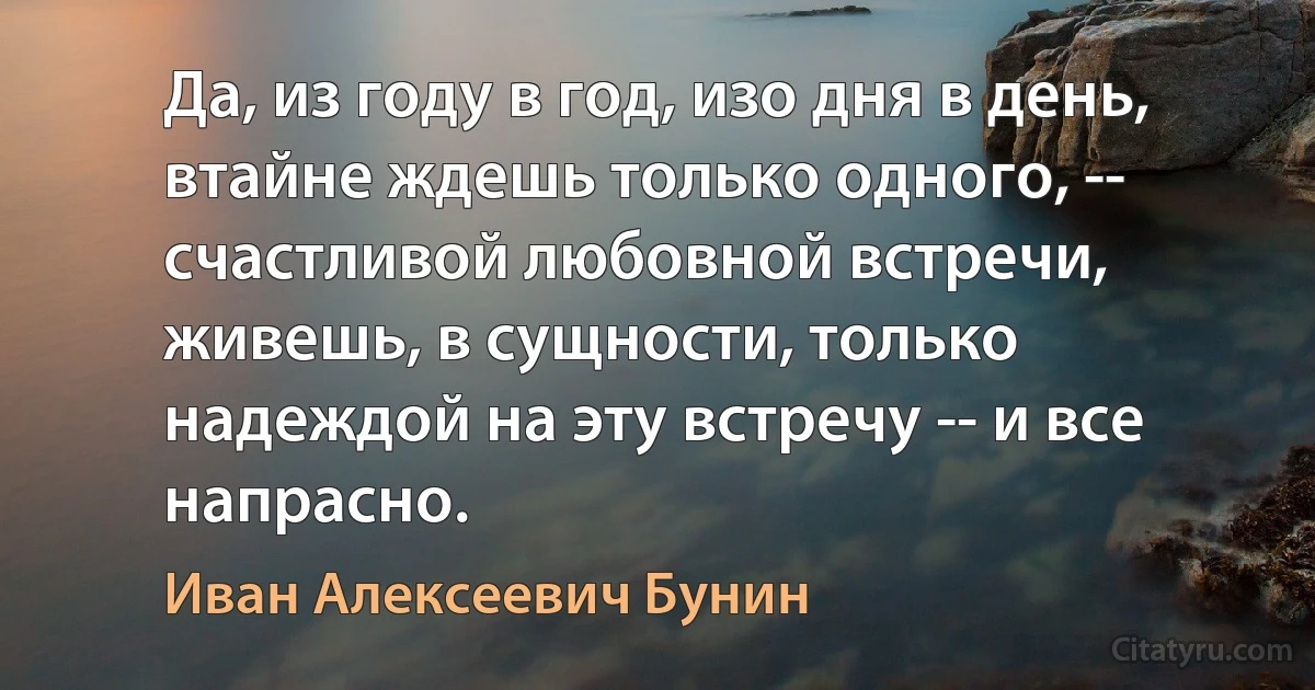 Да, из году в год, изо дня в день, втайне ждешь только одного, -- счастливой любовной встречи, живешь, в сущности, только надеждой на эту встречу -- и все напрасно. (Иван Алексеевич Бунин)