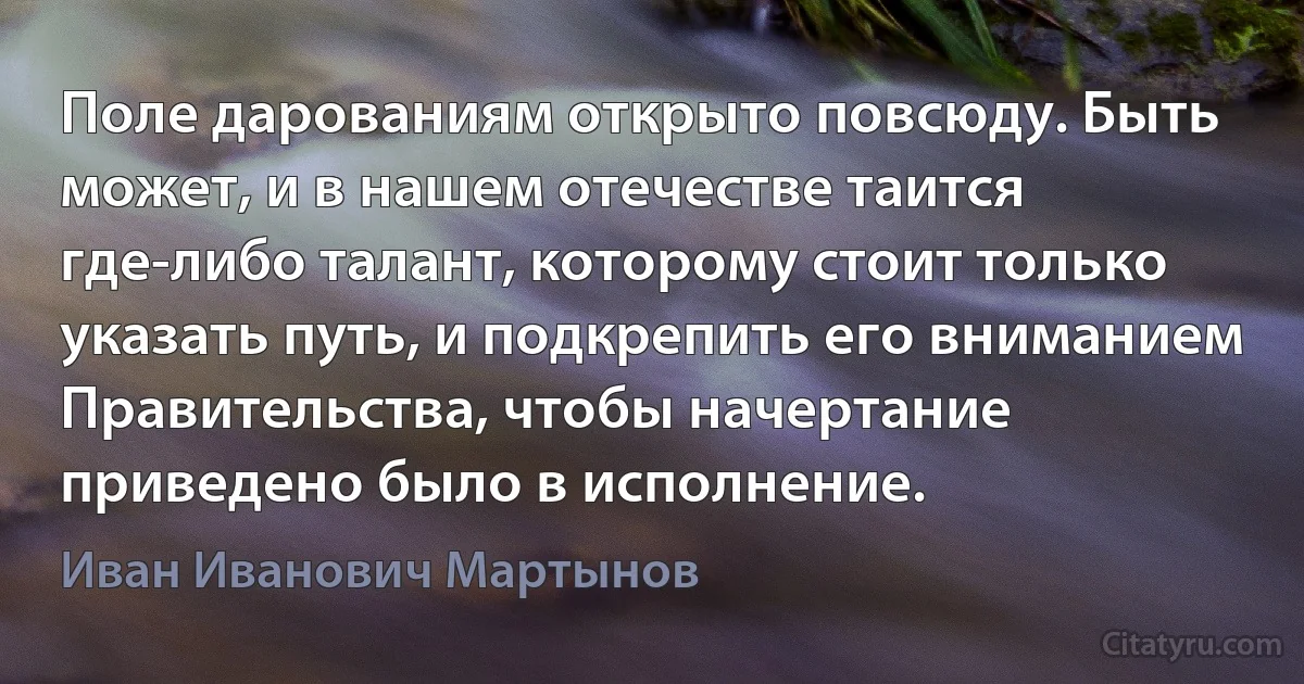 Поле дарованиям открыто повсюду. Быть может, и в нашем отечестве таится где-либо талант, которому стоит только указать путь, и подкрепить его вниманием Правительства, чтобы начертание приведено было в исполнение. (Иван Иванович Мартынов)