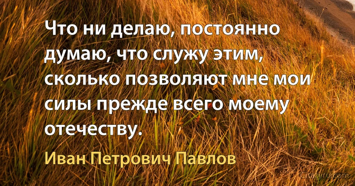 Что ни делаю, постоянно думаю, что служу этим, сколько позволяют мне мои силы прежде всего моему отечеству. (Иван Петрович Павлов)