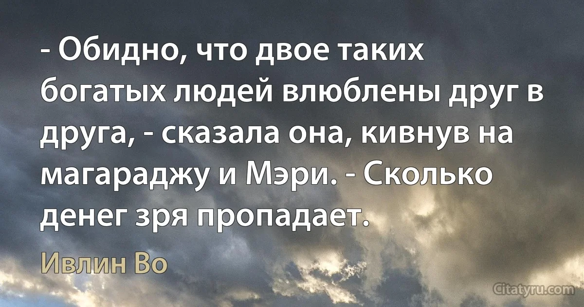 - Обидно, что двое таких богатых людей влюблены друг в друга, - сказала она, кивнув на магараджу и Мэри. - Сколько денег зря пропадает. (Ивлин Во)