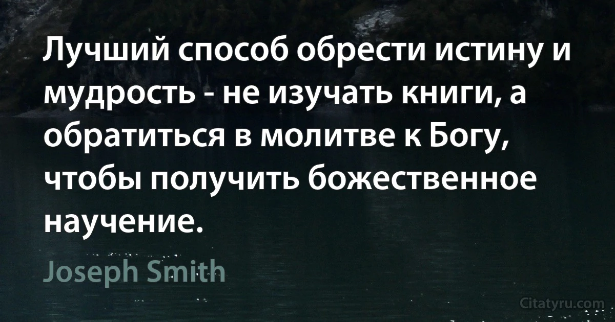 Лучший способ обрести истину и мудрость - не изучать книги, а обратиться в молитве к Богу, чтобы получить божественное научение. (Joseph Smith)