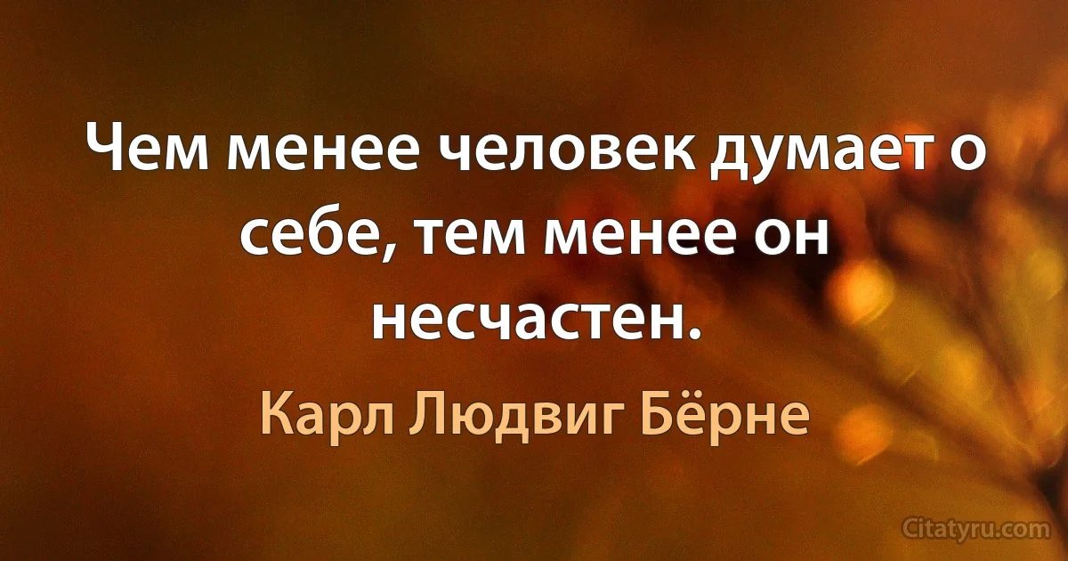 Чем менее человек думает о себе, тем менее он несчастен. (Карл Людвиг Бёрне)