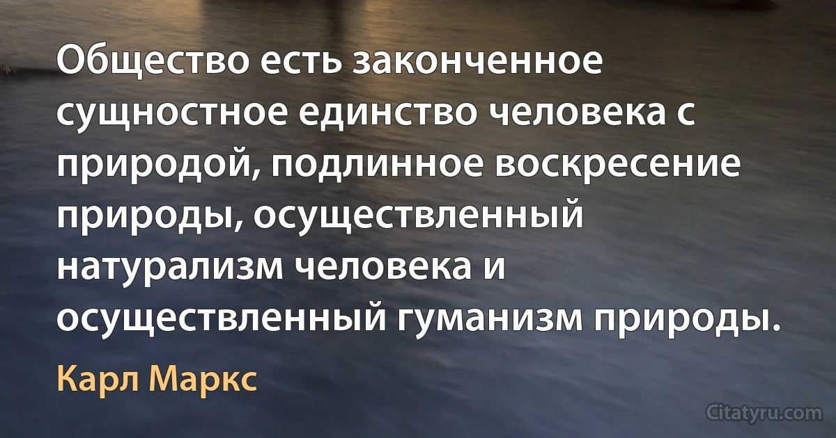 Общество есть законченное сущностное единство человека с природой, подлинное воскресение природы, осуществленный натурализм человека и осуществленный гуманизм природы. (Карл Маркс)