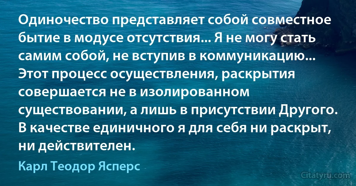 Одиночество представляет собой совместное бытие в модусе отсутствия... Я не могу стать самим собой, не вступив в коммуникацию... Этот процесс осуществления, раскрытия совершается не в изолированном существовании, а лишь в присутствии Другого. В качестве единичного я для себя ни раскрыт, ни действителен. (Карл Теодор Ясперс)