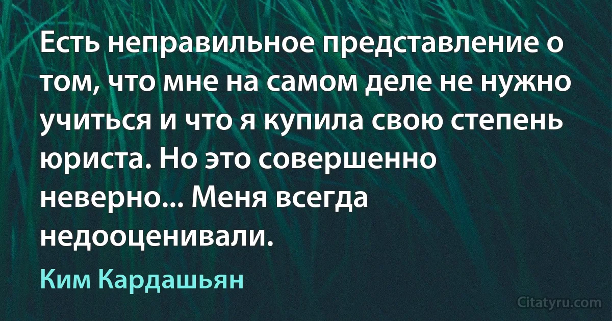 Есть неправильное представление о том, что мне на самом деле не нужно учиться и что я купила свою степень юриста. Но это совершенно неверно... Меня всегда недооценивали. (Ким Кардашьян)