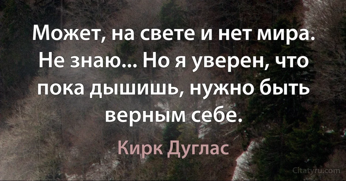 Может, на свете и нет мира. Не знаю... Но я уверен, что пока дышишь, нужно быть верным себе. (Кирк Дуглас)