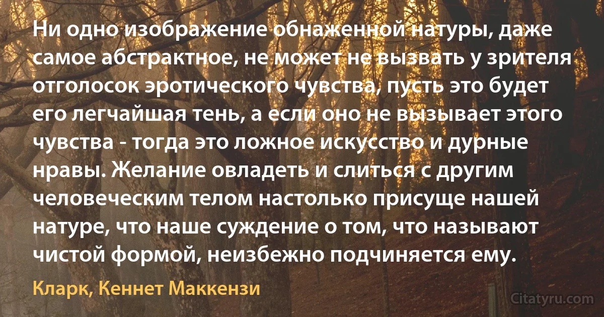 Ни одно изображение обнаженной натуры, даже самое абстрактное, не может не вызвать у зрителя отголосок эротического чувства, пусть это будет его легчайшая тень, а если оно не вызывает этого чувства - тогда это ложное искусство и дурные нравы. Желание овладеть и слиться с другим человеческим телом настолько присуще нашей натуре, что наше суждение о том, что называют чистой формой, неизбежно подчиняется ему. (Кларк, Кеннет Маккензи)