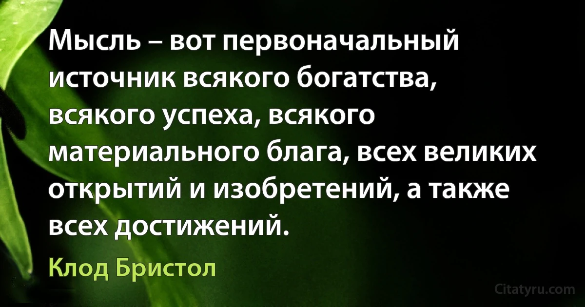 Мысль – вот первоначальный источник всякого богатства, всякого успеха, всякого материального блага, всех великих открытий и изобретений, а также всех достижений. (Клод Бристол)