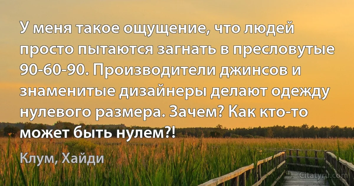 У меня такое ощущение, что людей просто пытаются загнать в пресловутые 90-60-90. Производители джинсов и знаменитые дизайнеры делают одежду нулевого размера. Зачем? Как кто-то может быть нулем?! (Клум, Хайди)