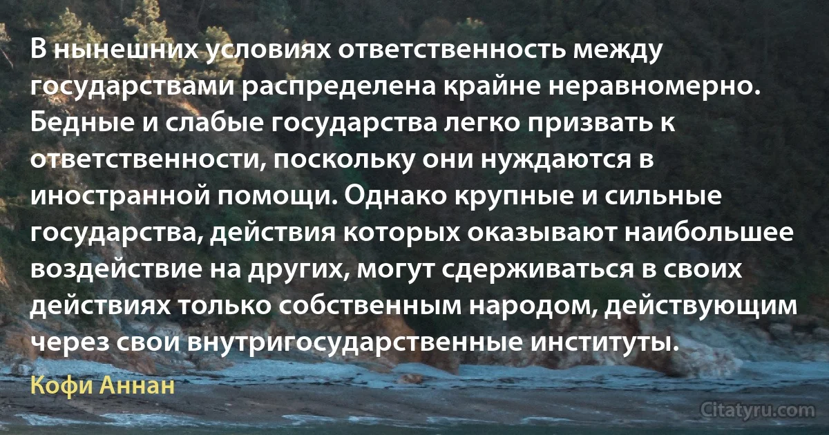 В нынешних условиях ответственность между государствами распределена крайне неравномерно. Бедные и слабые государства легко призвать к ответственности, поскольку они нуждаются в иностранной помощи. Однако крупные и сильные государства, действия которых оказывают наибольшее воздействие на других, могут сдерживаться в своих действиях только собственным народом, действующим через свои внутригосударственные институты. (Кофи Аннан)