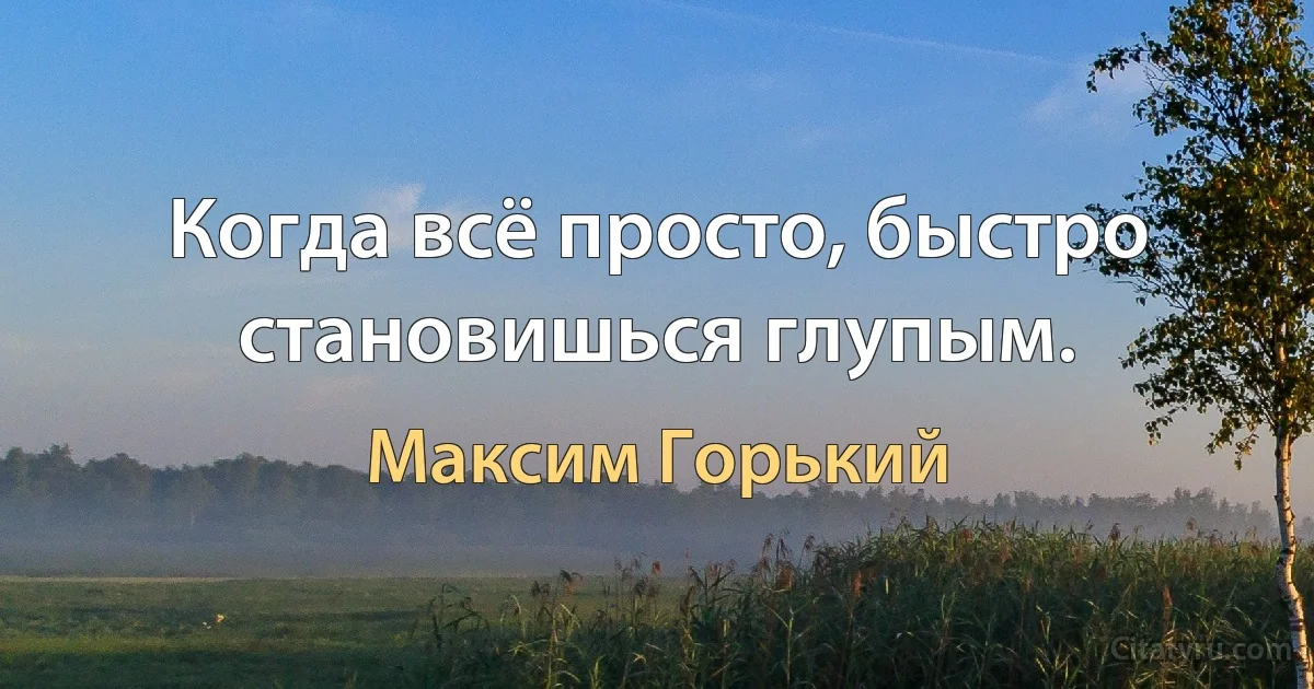 Когда всё просто, быстро становишься глупым. (Максим Горький)