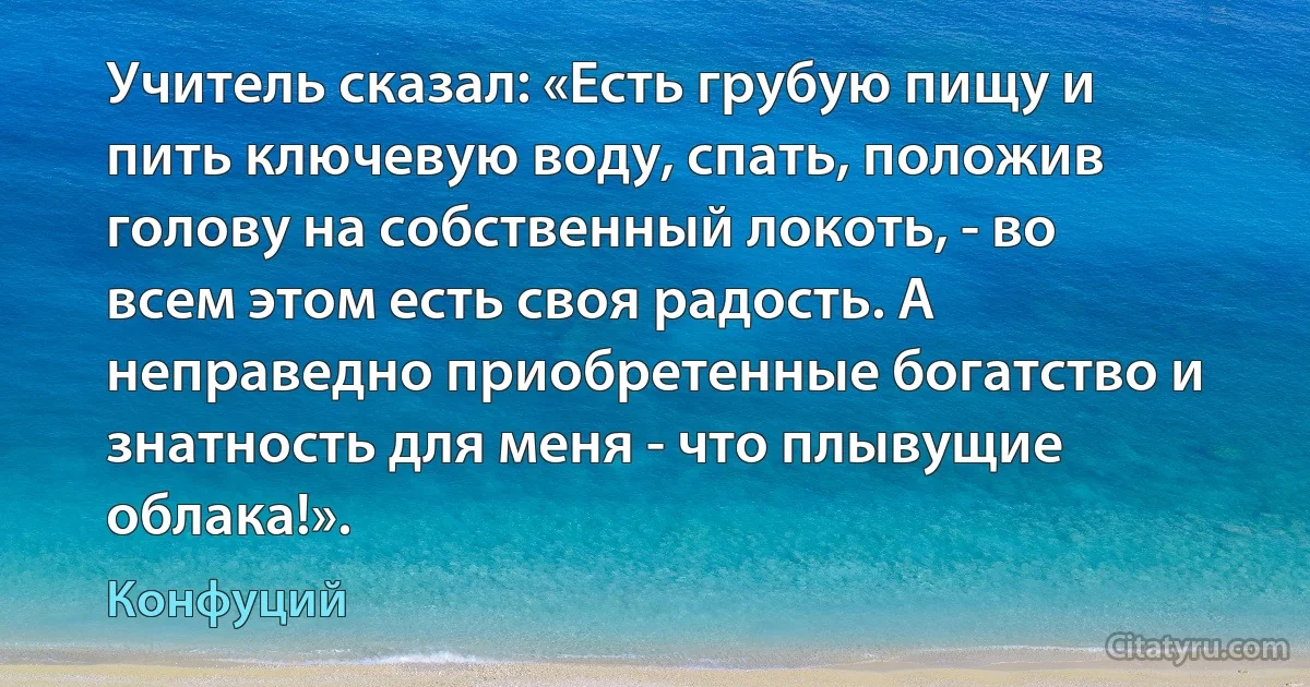 Учитель сказал: «Есть грубую пищу и пить ключевую воду, спать, положив голову на собственный локоть, - во всем этом есть своя радость. А неправедно приобретенные богатство и знатность для меня - что плывущие облака!». (Конфуций)