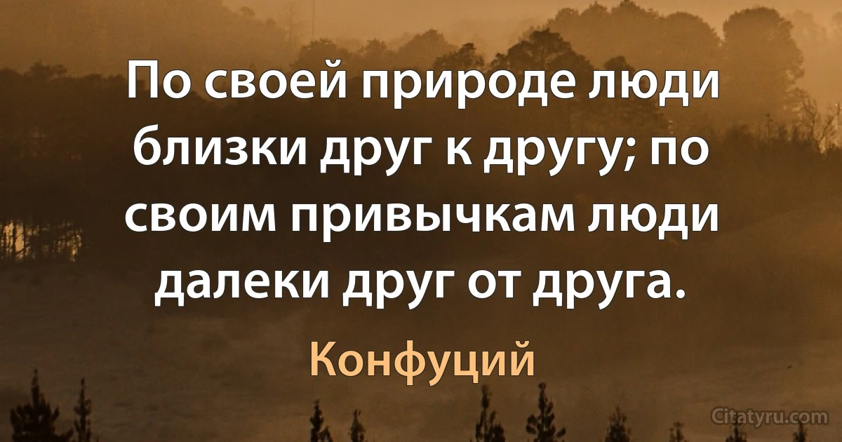 По своей природе люди близки друг к другу; по своим привычкам люди далеки друг от друга. (Конфуций)