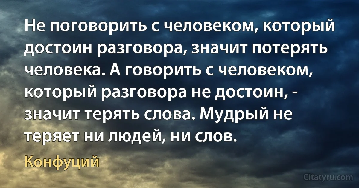 Не поговорить с человеком, который достоин разговора, значит потерять человека. А говорить с человеком, который разговора не достоин, - значит терять слова. Мудрый не теряет ни людей, ни слов. (Конфуций)