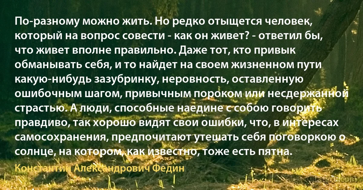 По-разному можно жить. Но редко отыщется человек, который на вопрос совести - как он живет? - ответил бы, что живет вполне правильно. Даже тот, кто привык обманывать себя, и то найдет на своем жизненном пути какую-нибудь зазубринку, неровность, оставленную ошибочным шагом, привычным пороком или несдержанной страстью. А люди, способные наедине с собою говорить правдиво, так хорошо видят свои ошибки, что, в интересах самосохранения, предпочитают утешать себя поговоркою о солнце, на котором, как известно, тоже есть пятна. (Константин Александрович Федин)