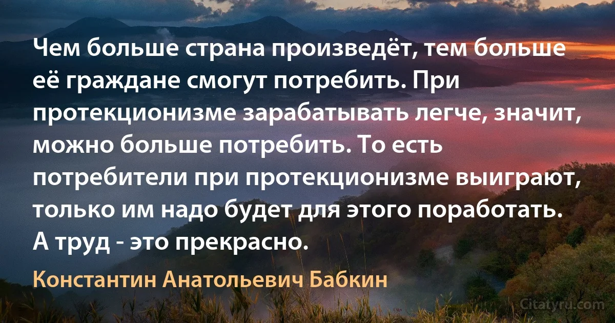 Чем больше страна произведёт, тем больше её граждане смогут потребить. При протекционизме зарабатывать легче, значит, можно больше потребить. То есть потребители при протекционизме выиграют, только им надо будет для этого поработать. А труд - это прекрасно. (Константин Анатольевич Бабкин)