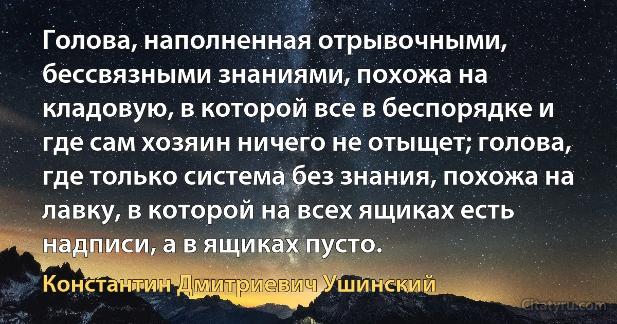 Голова, наполненная отрывочными, бессвязными знаниями, похожа на кладовую, в которой все в беспорядке и где сам хозяин ничего не отыщет; голова, где только система без знания, похожа на лавку, в которой на всех ящиках есть надписи, а в ящиках пусто. (Константин Дмитриевич Ушинский)