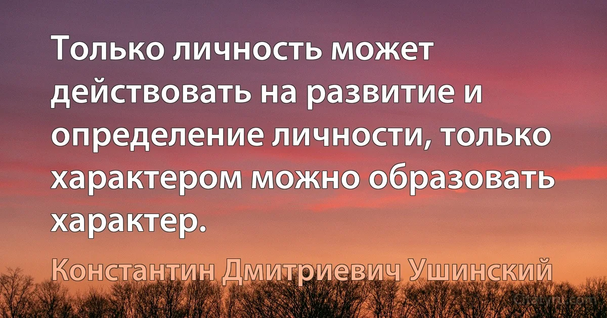 Только личность может действовать на развитие и определение личности, только характером можно образовать характер. (Константин Дмитриевич Ушинский)