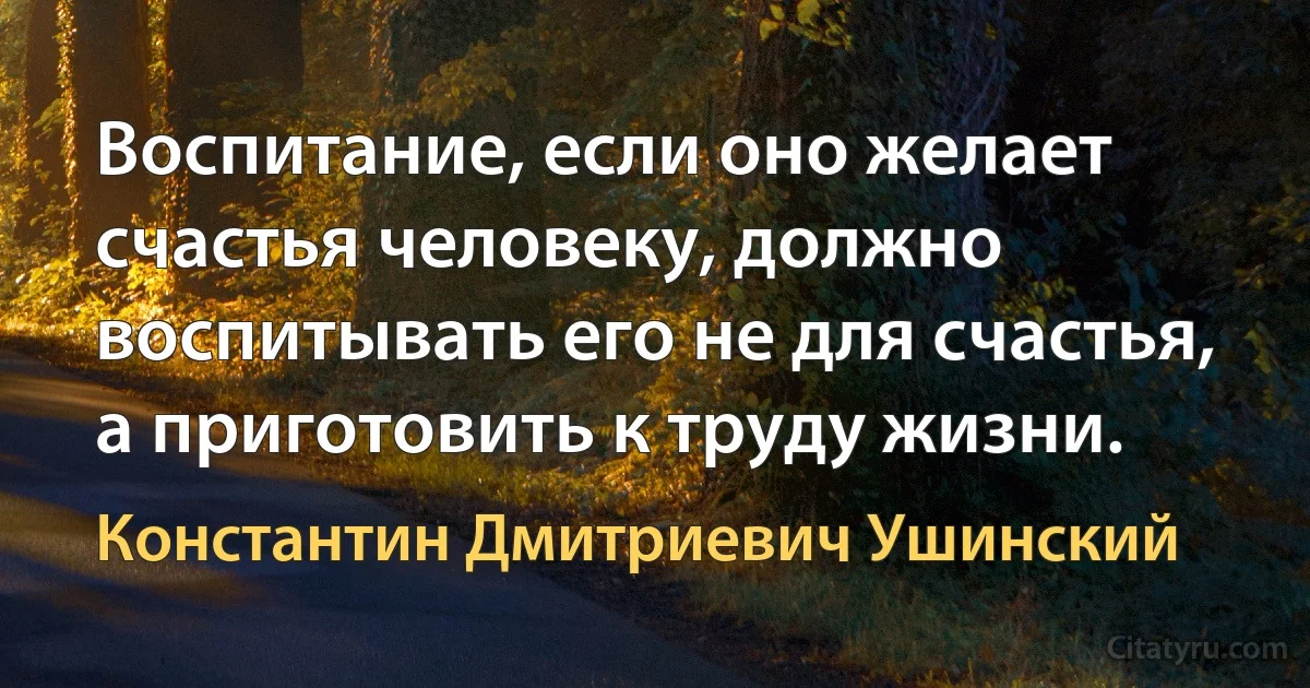 Воспитание, если оно желает счастья человеку, должно воспитывать его не для счастья, а приготовить к труду жизни. (Константин Дмитриевич Ушинский)