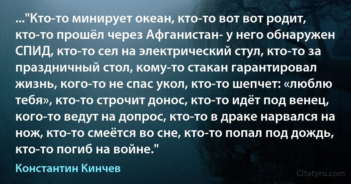 ..."Кто-то минирует океан, кто-то вот вот родит, кто-то прошёл через Афганистан- у него обнаружен СПИД, кто-то сел на электрический стул, кто-то за праздничный стол, кому-то стакан гарантировал жизнь, кого-то не спас укол, кто-то шепчет: «люблю тебя», кто-то строчит донос, кто-то идёт под венец, кого-то ведут на допрос, кто-то в драке нарвался на нож, кто-то смеётся во сне, кто-то попал под дождь, кто-то погиб на войне." (Константин Кинчев)