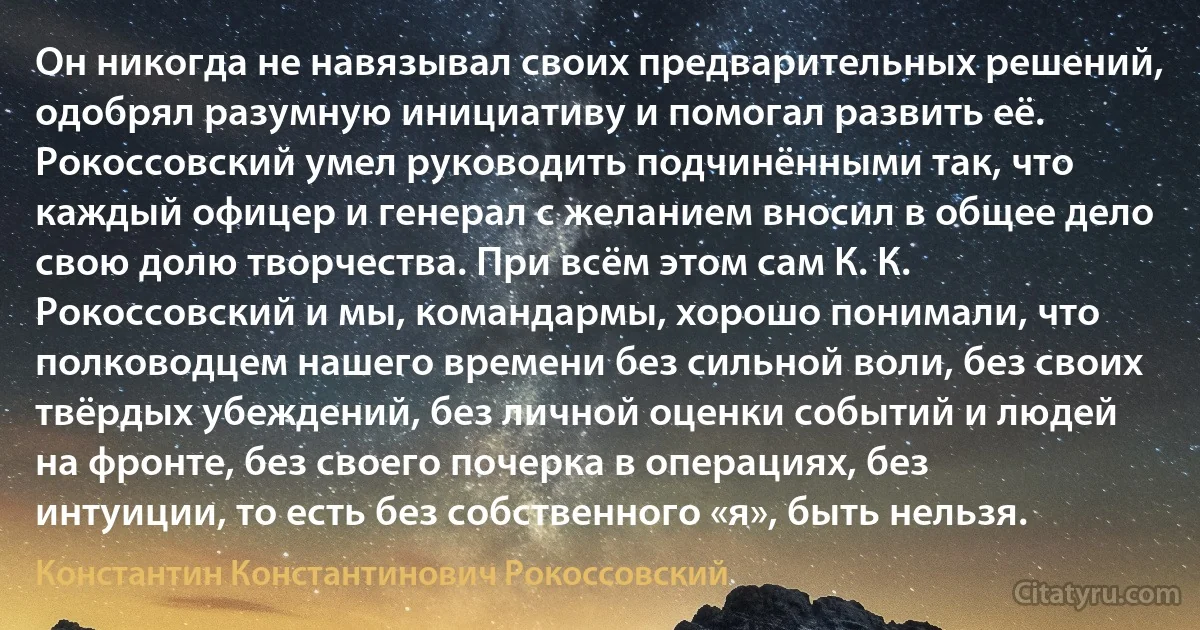 Он никогда не навязывал своих предварительных решений, одобрял разумную инициативу и помогал развить её. Рокоссовский умел руководить подчинёнными так, что каждый офицер и генерал с желанием вносил в общее дело свою долю творчества. При всём этом сам К. К. Рокоссовский и мы, командармы, хорошо понимали, что полководцем нашего времени без сильной воли, без своих твёрдых убеждений, без личной оценки событий и людей на фронте, без своего почерка в операциях, без интуиции, то есть без собственного «я», быть нельзя. (Константин Константинович Рокоссовский)