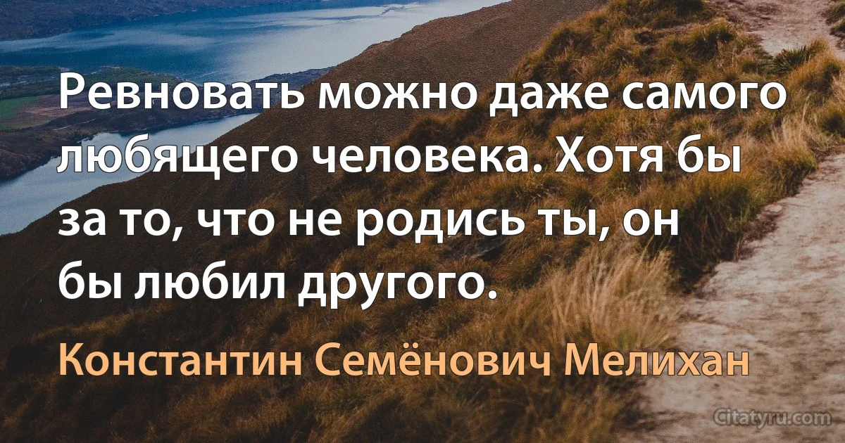 Ревновать можно даже самого любящего человека. Хотя бы за то, что не родись ты, он бы любил другого. (Константин Семёнович Мелихан)